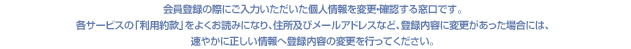会員登録の際にご入力いただいた個人情報を変更・確認する窓口です。各サービスの「利用約款」をよくお読みになり、住所及びメールアドレスなど、登録内容に変更があった場合には、速やかに正しい情報へ登録内容の変更を行ってください。