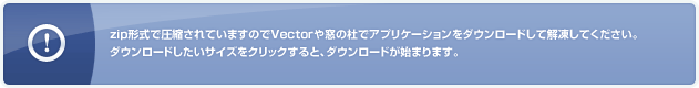 zip形式で圧縮されていますのでVectorや窓の杜でアプリケーションをダウンロードして解凍してください。ダウンロードしたいサイズをクリックすると、ダウンロードが始まります。