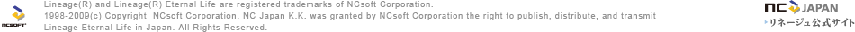 Lineage&reg; and Lineage&reg; Eternal Life are registered trademarks of NCsoft Corporation. 1998-2009&copy; Copyright  NCsoft Corporation. NC Japan K.K. was granted by NCsoft Corporation the right to publish, distribute, and transmitLineage Eternal Life in Japan. All Rights Reserved.