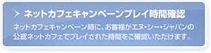 ネットカフェキャンペーンプレイ時間確認…ネットカフェキャンペーン時に、お客様がエヌ・シー・ジャパンの公認ネットカフェでプレイされた時間をご確認いただけます。