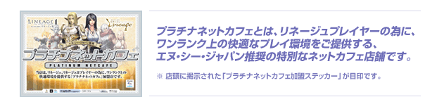 プラチナネットカフェとは、リネージュプレイヤーの為に、ワンランク上の快適なプレイ環境をご提供する、エヌ・シー・ジャパン推奨の特別なネットカフェ店舗です。
