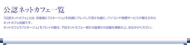 「公認ネットカフェ」とは、お客様に「リネージュ」を快適にプレイして頂ける様に、パソコンや各種サービスが整えられたネットカフェ店舗です。ネットカフェで「リネージュ」をプレイの際は、下記ネットカフェ一覧から最寄りの店舗を検索の上、お出かけください。