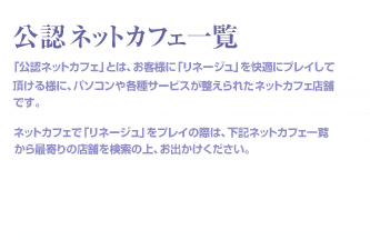 「公認ネットカフェ」とは、お客様に「リネージュ」を快適にプレイして頂ける様に、パソコンや各種サービスが整えられたネットカフェ店舗です。ネットカフェで「リネージュ」をプレイの際は、下記ネットカフェ一覧から最寄りの店舗を検索の上、お出かけください。