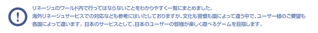 リネージュのワールド内で行ってはならないことをわかりやすく一覧にまとめました。海外リネージュサービスでの対応なども参考にはいたしておりますが、文化も習慣も国によって違う中で、ユーザー様のご要望も各国によって違います。 日本のサービスとして、日本のユーザーの皆様が楽しく遊べるゲームを目指します。